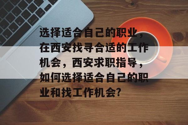 选择适合自己的职业,在西安找寻合适的工作机会,西安求职指导,如何选择适合自己的职业和找工作机会? 选择适合自己的职业,在西安找寻合适的工作机会,西安求职指导,如何选择适合自己的职业和找工作机会?
