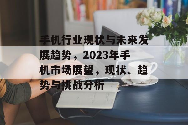 手机行业现状与未来发展趋势,2023年手机市场展望,现状、趋势与挑战分析 手机行业现状与未来发展趋势,2023年手机市场展望,现状、趋势与挑战分析