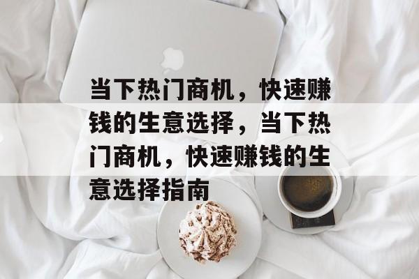 当下热门商机,快速赚钱的生意选择,当下热门商机,快速赚钱的生意选择指南 当下热门商机,快速赚钱的生意选择,当下热门商机,快速赚钱的生意选择指南