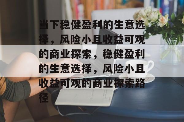 当下稳健盈利的生意选择，风险小且收益可观的商业探索，稳健盈利的生意选择，风险小且收益可观的商业探索路径