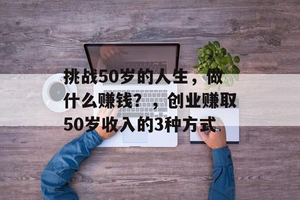 挑战50岁的人生，做什么赚钱？，创业赚取50岁收入的3种方式