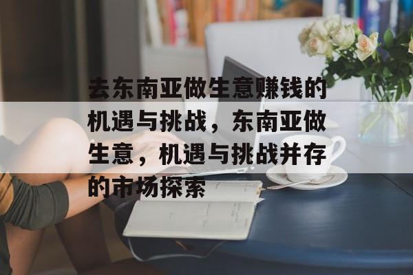 去东南亚做生意赚钱的机遇与挑战，东南亚做生意，机遇与挑战并存的市场探索