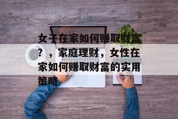 女子在家如何赚取财富?,家庭理财,女性在家如何赚取财富的实用策略 女子在家如何赚取财富?,家庭理财,女性在家如何赚取财富的实用策略