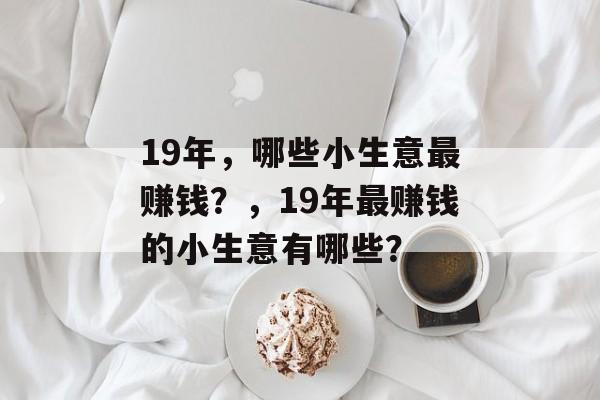 19年,哪些小生意最赚钱?,19年最赚钱的小生意有哪些? 19年,哪些小生意最赚钱?,19年最赚钱的小生意有哪些?
