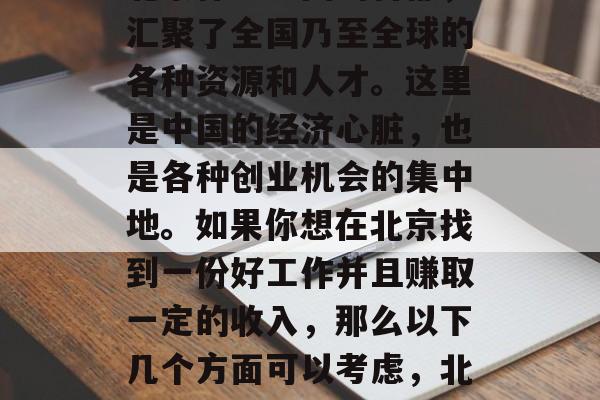 北京作为中国的首都,汇聚了全国乃至全球的各种资源和人才。这里是中国的经济心脏,也是各种创业机会的集中地。如果你想在北京找到一份好工作并且赚取一定的收入,那么以下几个方面可以考虑,北京找工作的优势及建议 北京作为中国的首都,汇聚了全国乃至全球的各种资源和人才。这里是中国的经济心脏,也是各种创业机会的集中地。如果你想在北京找到一份好工作并且赚取一定的收入,那么以下几个方面可以考虑,北京找工作的优势及建议