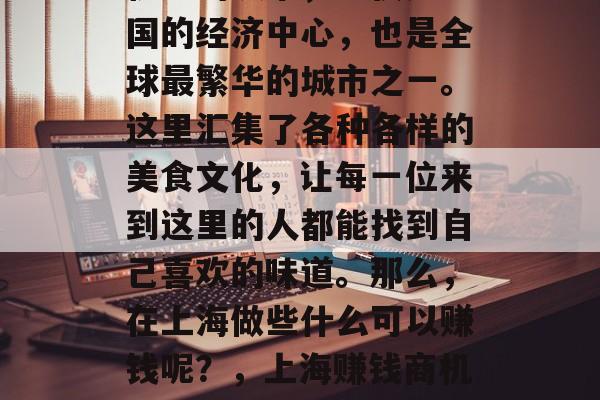 上海，这座充满活力和机遇的城市，不仅是中国的经济中心，也是全球最繁华的城市之一。这里汇集了各种各样的美食文化，让每一位来到这里的人都能找到自己喜欢的味道。那么，在上海做些什么可以赚钱呢？，上海赚钱商机无限，美食、购物、旅游