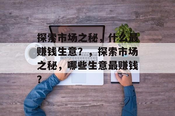 探索市场之秘,什么最赚钱生意?,探索市场之秘,哪些生意最赚钱? 探索市场之秘,什么最赚钱生意?,探索市场之秘,哪些生意最赚钱?