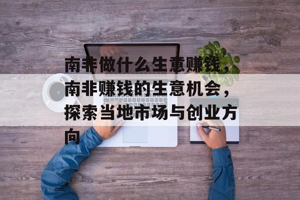 南非做什么生意赚钱，南非赚钱的生意机会，探索当地市场与创业方向