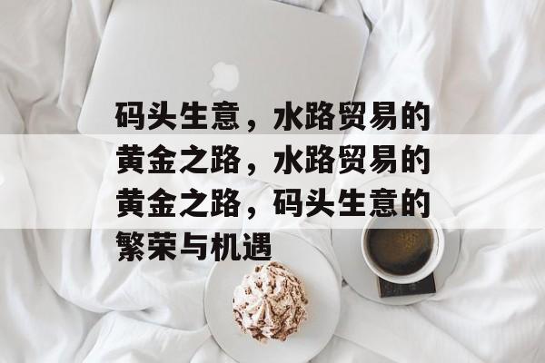 码头生意，水路贸易的黄金之路，水路贸易的黄金之路，码头生意的繁荣与机遇