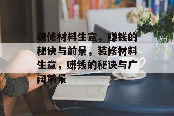 装修材料生意,赚钱的秘诀与前景,装修材料生意,赚钱的秘诀与广阔前景 装修材料生意,赚钱的秘诀与前景,装修材料生意,赚钱的秘诀与广阔前景