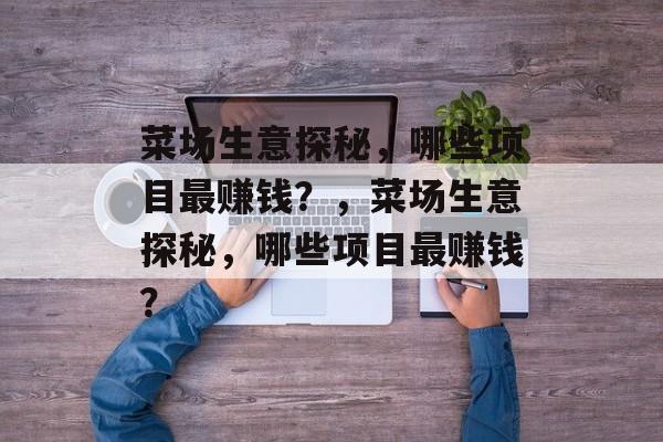 菜场生意探秘，哪些项目最赚钱？，菜场生意探秘，哪些项目最赚钱？