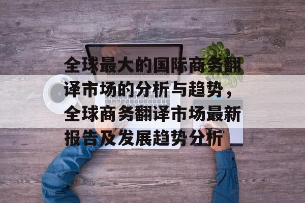 全球最大的国际商务翻译市场的分析与趋势，全球商务翻译市场最新报告及发展趋势分析