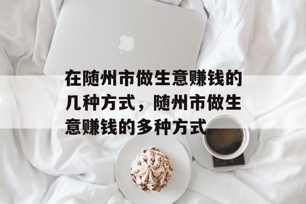 在随州市做生意赚钱的几种方式,随州市做生意赚钱的多种方式 在随州市做生意赚钱的几种方式,随州市做生意赚钱的多种方式