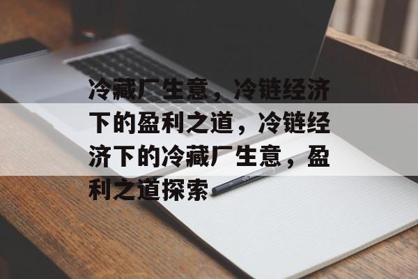 冷藏厂生意,冷链经济下的盈利之道,冷链经济下的冷藏厂生意,盈利之道探索 冷藏厂生意,冷链经济下的盈利之道,冷链经济下的冷藏厂生意,盈利之道探索