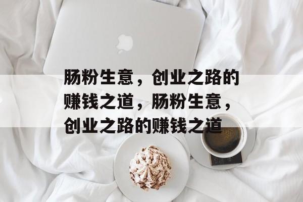 肠粉生意,创业之路的赚钱之道,肠粉生意,创业之路的赚钱之道 肠粉生意,创业之路的赚钱之道,肠粉生意,创业之路的赚钱之道