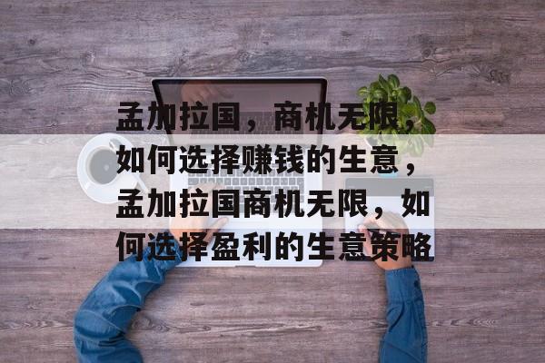 孟加拉国,商机无限,如何选择赚钱的生意,孟加拉国商机无限,如何选择盈利的生意策略 孟加拉国,商机无限,如何选择赚钱的生意,孟加拉国商机无限,如何选择盈利的生意策略