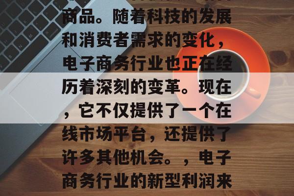 电子商务行业的利润来源已经不再仅仅是销售商品。随着科技的发展和消费者需求的变化,电子商务行业也正在经历着深刻的变革。现在,它不仅提供了一个在线市场平台,还提供了许多其他机会。,电子商务行业的新型利润来源,科技发展与消费者需求变化的深刻影响 电子商务行业的利润来源已经不再仅仅是销售商品。随着科技的发展和消费者需求的变化,电子商务行业也正在经历着深刻的变革。现在,它不仅提供了一个在线市场平台,还提供了许多其他机会。,电子商务行业的新型利润来源,科技发展与消费者需求变化的深刻影响