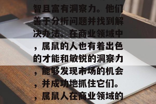 属鼠的人天生聪明、机智且富有洞察力。他们善于分析问题并找到解决办法。在商业领域中,属鼠的人也有着出色的才能和敏锐的洞察力,能够发现市场的机会,并成功地抓住它们。,属鼠人在商业领域的卓越表现 属鼠的人天生聪明、机智且富有洞察力。他们善于分析问题并找到解决办法。在商业领域中,属鼠的人也有着出色的才能和敏锐的洞察力,能够发现市场的机会,并成功地抓住它们。,属鼠人在商业领域的卓越表现