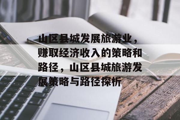 山区县城发展旅游业,赚取经济收入的策略和路径,山区县城旅游发展策略与路径探析 山区县城发展旅游业,赚取经济收入的策略和路径,山区县城旅游发展策略与路径探析