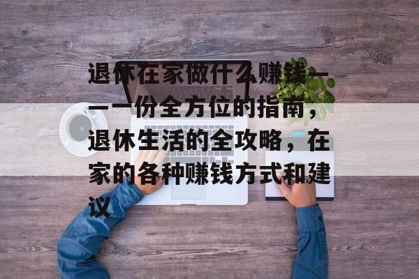 退休在家做什么赚钱——一份全方位的指南，退休生活的全攻略，在家的各种赚钱方式和建议