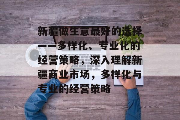 新疆做生意最好的选择——多样化、专业化的经营策略，深入理解新疆商业市场，多样化与专业的经营策略
