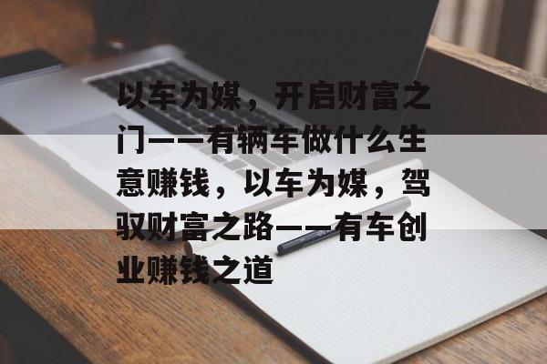 以车为媒,开启财富之门——有辆车做什么生意赚钱,以车为媒,驾驭财富之路——有车创业赚钱之道 以车为媒,开启财富之门——有辆车做什么生意赚钱,以车为媒,驾驭财富之路——有车创业赚钱之道