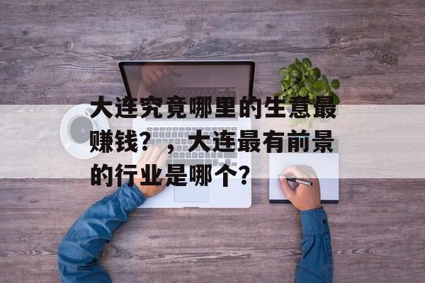 大连究竟哪里的生意最赚钱？，大连最有前景的行业是哪个？