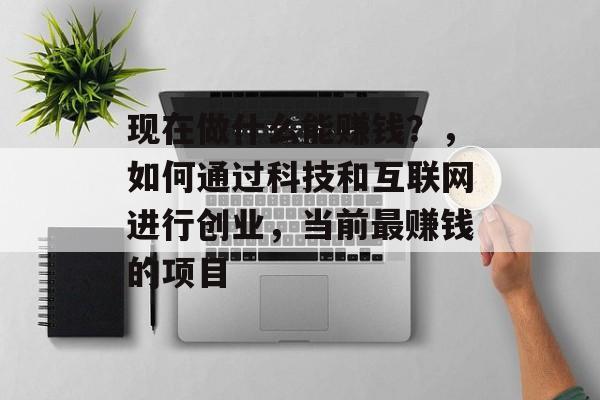 现在做什么能赚钱?,如何通过科技和互联网进行创业,当前最赚钱的项目 现在做什么能赚钱?,如何通过科技和互联网进行创业,当前最赚钱的项目