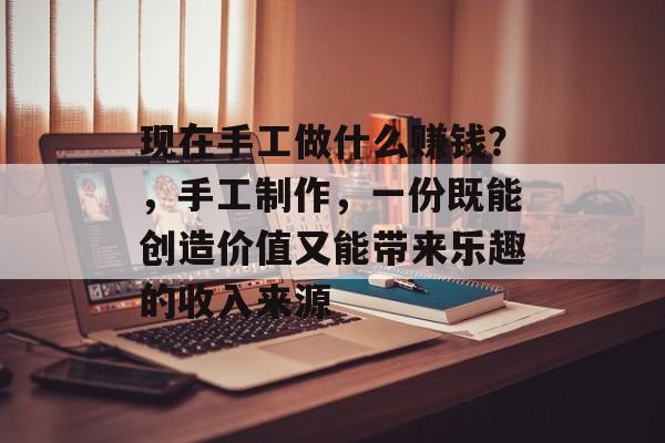 现在手工做什么赚钱？，手工制作，一份既能创造价值又能带来乐趣的收入来源