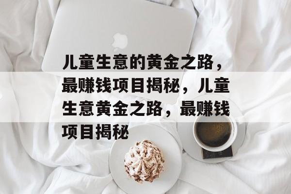 儿童生意的黄金之路，最赚钱项目揭秘，儿童生意黄金之路，最赚钱项目揭秘