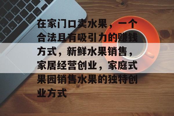 在家门口卖水果,一个合法且有吸引力的赚钱方式,新鲜水果销售,家居经营创业,家庭式果园销售水果的独特创业方式 在家门口卖水果,一个合法且有吸引力的赚钱方式,新鲜水果销售,家居经营创业,家庭式果园销售水果的独特创业方式