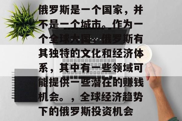 俄罗斯是一个国家,并不是一个城市。作为一个全球大国,俄罗斯有其独特的文化和经济体系,其中有一些领域可能提供一些潜在的赚钱机会。,全球经济趋势下的俄罗斯投资机会 俄罗斯是一个国家,并不是一个城市。作为一个全球大国,俄罗斯有其独特的文化和经济体系,其中有一些领域可能提供一些潜在的赚钱机会。,全球经济趋势下的俄罗斯投资机会