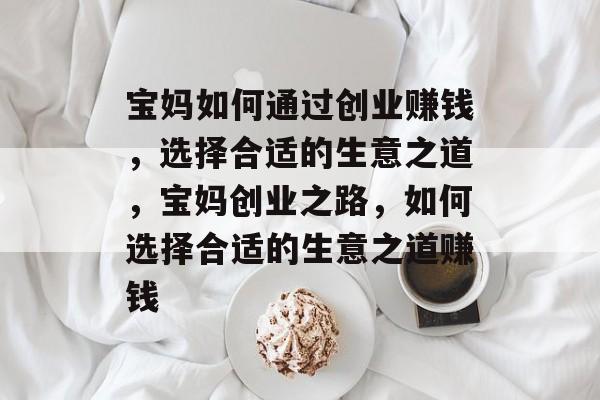 宝妈如何通过创业赚钱,选择合适的生意之道,宝妈创业之路,如何选择合适的生意之道赚钱 宝妈如何通过创业赚钱,选择合适的生意之道,宝妈创业之路,如何选择合适的生意之道赚钱
