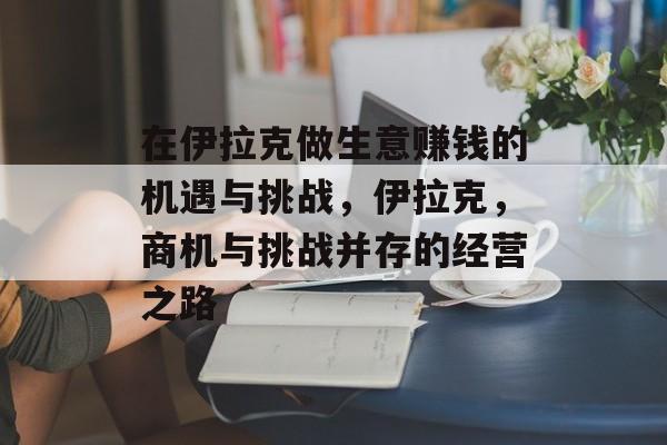 在伊拉克做生意赚钱的机遇与挑战，伊拉克，商机与挑战并存的经营之路
