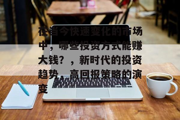 在当今快速变化的市场中,哪些投资方式能赚大钱?,新时代的投资趋势,高回报策略的演变 在当今快速变化的市场中,哪些投资方式能赚大钱?,新时代的投资趋势,高回报策略的演变