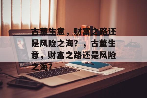 古董生意，财富之路还是风险之海？，古董生意，财富之路还是风险之海？