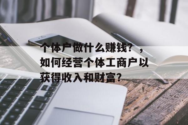 个体户做什么赚钱?,如何经营个体工商户以获得收入和财富? 个体户做什么赚钱?,如何经营个体工商户以获得收入和财富?