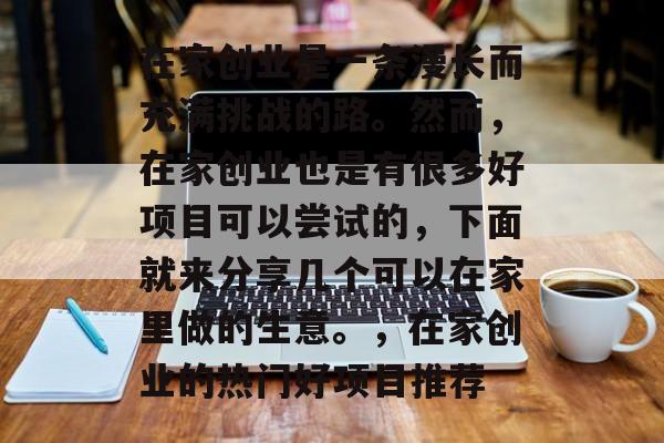 在家创业是一条漫长而充满挑战的路。然而,在家创业也是有很多好项目可以尝试的,下面就来分享几个可以在家里做的生意。,在家创业的热门好项目推荐 在家创业是一条漫长而充满挑战的路。然而,在家创业也是有很多好项目可以尝试的,下面就来分享几个可以在家里做的生意。,在家创业的热门好项目推荐
