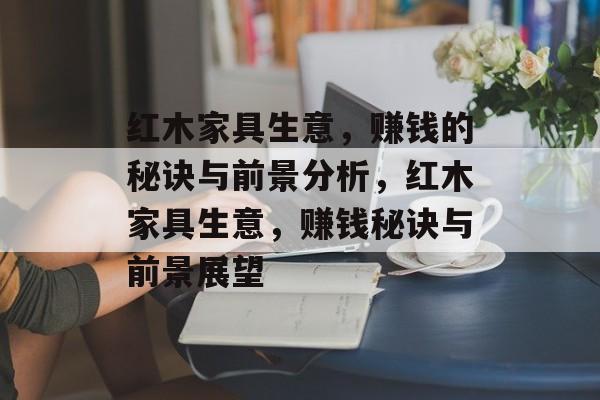 红木家具生意，赚钱的秘诀与前景分析，红木家具生意，赚钱秘诀与前景展望