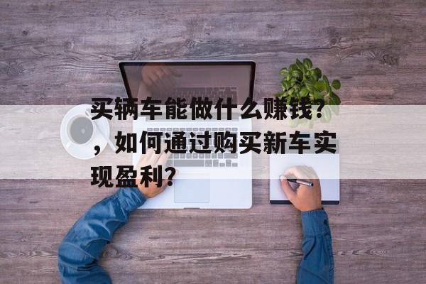 买辆车能做什么赚钱？，如何通过购买新车实现盈利？
