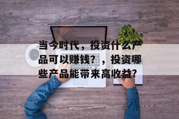 当今时代，投资什么产品可以赚钱？，投资哪些产品能带来高收益?