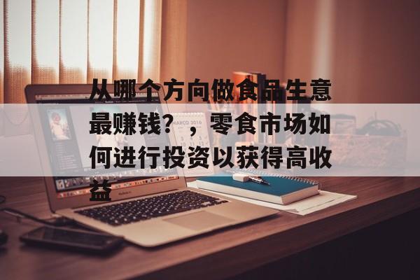 从哪个方向做食品生意最赚钱？，零食市场如何进行投资以获得高收益