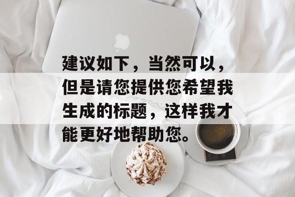 建议如下,当然可以,但是请您提供您希望我生成的标题,这样我才能更好地帮助您。 建议如下,当然可以,但是请您提供您希望我生成的标题,这样我才能更好地帮助您。