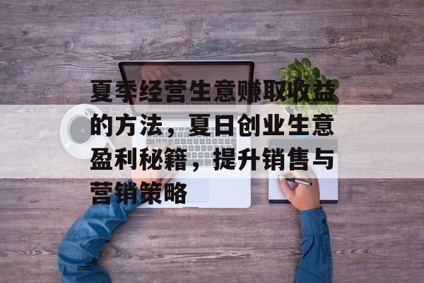 夏季经营生意赚取收益的方法,夏日创业生意盈利秘籍,提升销售与营销策略 夏季经营生意赚取收益的方法,夏日创业生意盈利秘籍,提升销售与营销策略