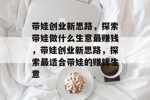 带娃创业新思路，探索带娃做什么生意最赚钱，带娃创业新思路，探索最适合带娃的赚钱生意