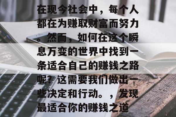 在现今社会中,每个人都在为赚取财富而努力。然而,如何在这个瞬息万变的世界中找到一条适合自己的赚钱之路呢?这需要我们做出一些决定和行动。,发现最适合你的赚钱之道 在现今社会中,每个人都在为赚取财富而努力。然而,如何在这个瞬息万变的世界中找到一条适合自己的赚钱之路呢?这需要我们做出一些决定和行动。,发现最适合你的赚钱之道