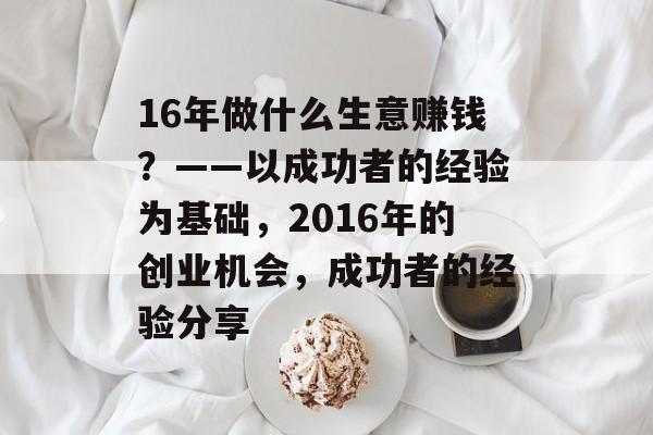 16年做什么生意赚钱?——以成功者的经验为基础,2016年的创业机会,成功者的经验分享 16年做什么生意赚钱?——以成功者的经验为基础,2016年的创业机会,成功者的经验分享