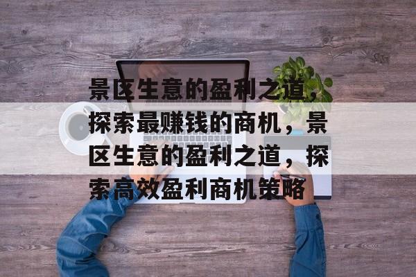 景区生意的盈利之道,探索最赚钱的商机,景区生意的盈利之道,探索高效盈利商机策略 景区生意的盈利之道,探索最赚钱的商机,景区生意的盈利之道,探索高效盈利商机策略
