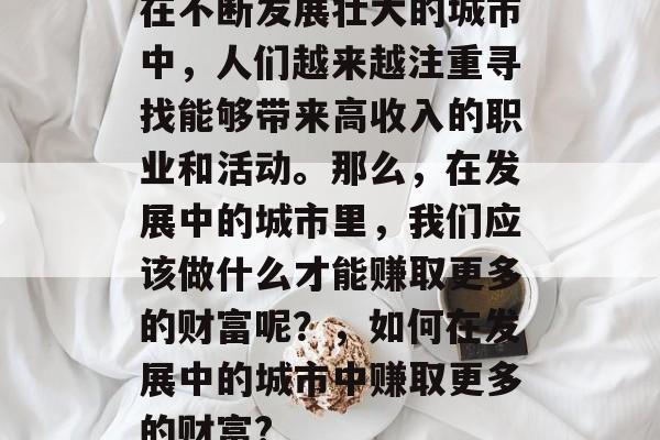 在不断发展壮大的城市中,人们越来越注重寻找能够带来高收入的职业和活动。那么,在发展中的城市里,我们应该做什么才能赚取更多的财富呢?,如何在发展中的城市中赚取更多的财富? 在不断发展壮大的城市中,人们越来越注重寻找能够带来高收入的职业和活动。那么,在发展中的城市里,我们应该做什么才能赚取更多的财富呢?,如何在发展中的城市中赚取更多的财富?