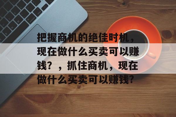 把握商机的绝佳时机,现在做什么买卖可以赚钱?,抓住商机,现在做什么买卖可以赚钱? 把握商机的绝佳时机,现在做什么买卖可以赚钱?,抓住商机,现在做什么买卖可以赚钱?